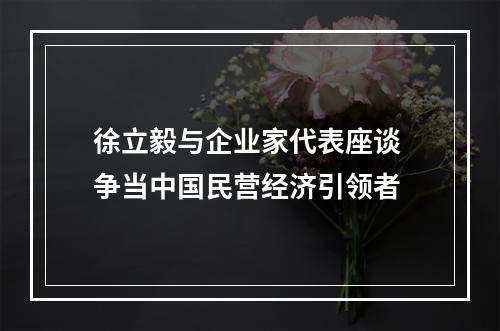 徐立毅与企业家代表座谈 争当中国民营经济引领者