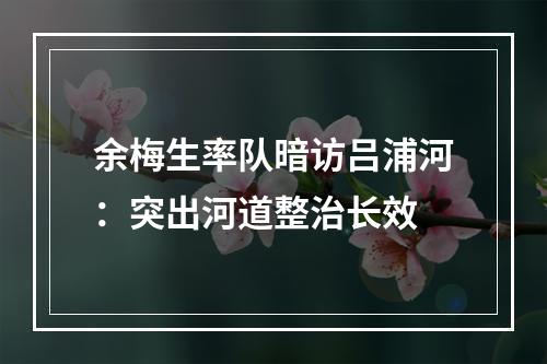 余梅生率队暗访吕浦河：突出河道整治长效