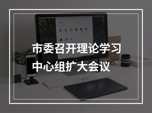 市委召开理论学习中心组扩大会议