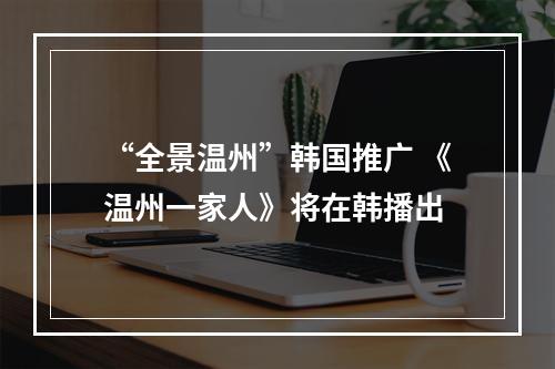“全景温州”韩国推广 《温州一家人》将在韩播出