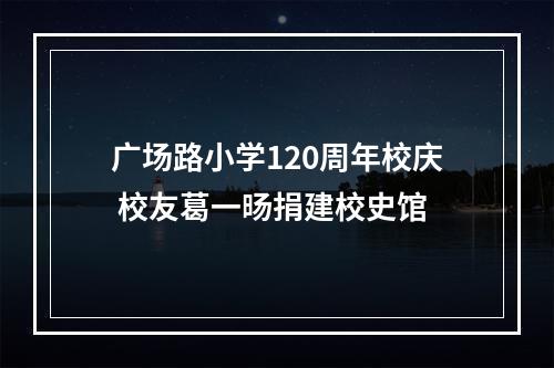 广场路小学120周年校庆 校友葛一旸捐建校史馆