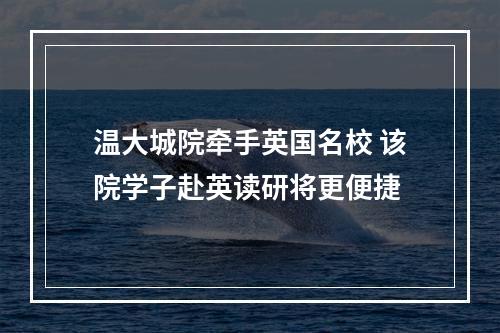 温大城院牵手英国名校 该院学子赴英读研将更便捷