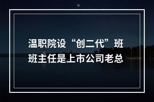 温职院设“创二代”班 班主任是上市公司老总