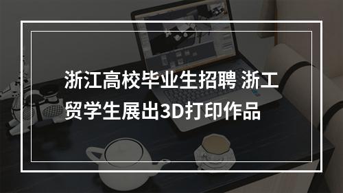 浙江高校毕业生招聘 浙工贸学生展出3D打印作品
