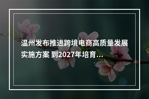 温州发布推进跨境电商高质量发展实施方案 到2027年培育跨境电商10000家
