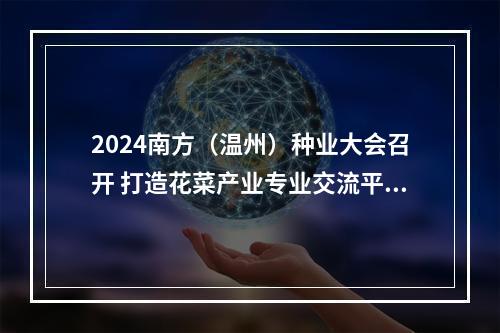 2024南方（温州）种业大会召开 打造花菜产业专业交流平台