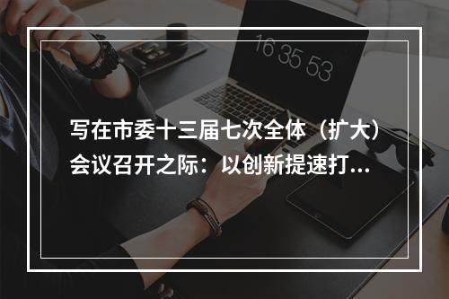 写在市委十三届七次全体（扩大）会议召开之际：以创新提速打造“全省第三极”