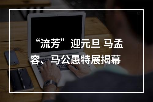 “流芳”迎元旦 马孟容、马公愚特展揭幕