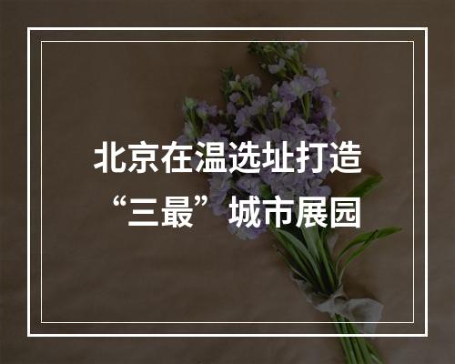 北京在温选址打造“三最”城市展园