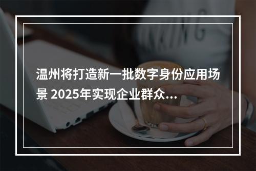 温州将打造新一批数字身份应用场景 2025年实现企业群众“码上通办、码上通行”