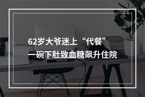 62岁大爷迷上“代餐” 一碗下肚致血糖飙升住院