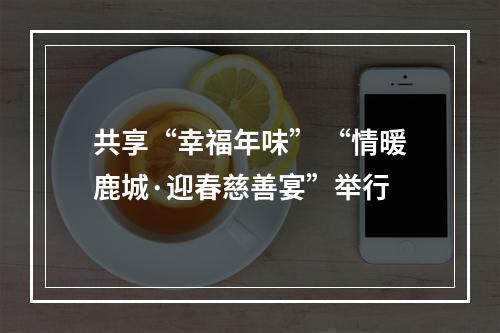 共享“幸福年味” “情暖鹿城·迎春慈善宴”举行