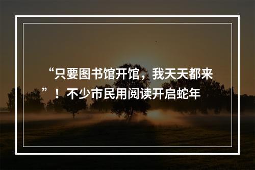 “只要图书馆开馆，我天天都来”！不少市民用阅读开启蛇年