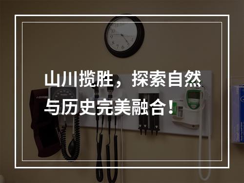 山川揽胜，探索自然与历史完美融合！
