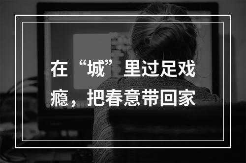 在“城”里过足戏瘾，把春意带回家