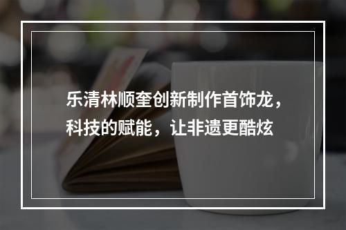 乐清林顺奎创新制作首饰龙，科技的赋能，让非遗更酷炫
