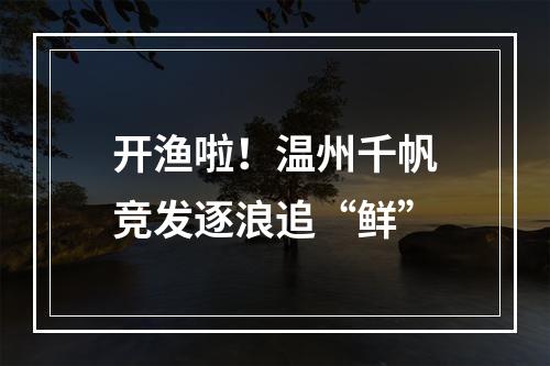 开渔啦！温州千帆竞发逐浪追“鲜”