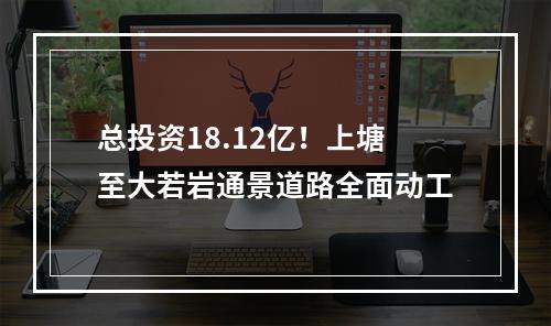 总投资18.12亿！上塘至大若岩通景道路全面动工