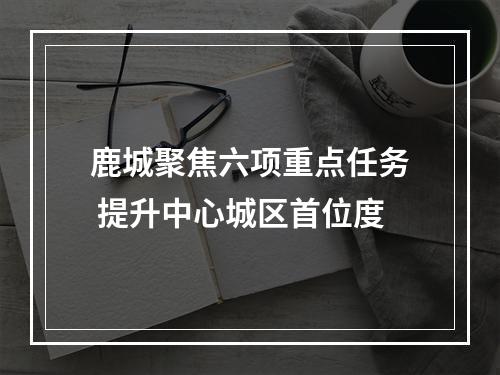 鹿城聚焦六项重点任务 提升中心城区首位度