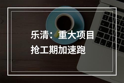 乐清：重大项目抢工期加速跑