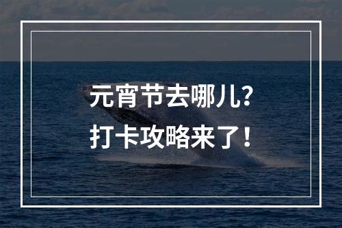 元宵节去哪儿？打卡攻略来了！