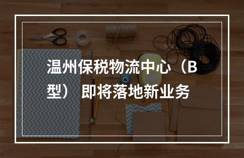 温州保税物流中心（B型） 即将落地新业务