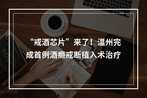 “戒酒芯片”来了！温州完成首例酒瘾戒断植入术治疗
