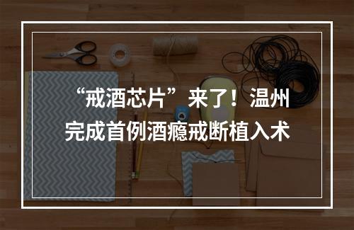 “戒酒芯片”来了！温州完成首例酒瘾戒断植入术