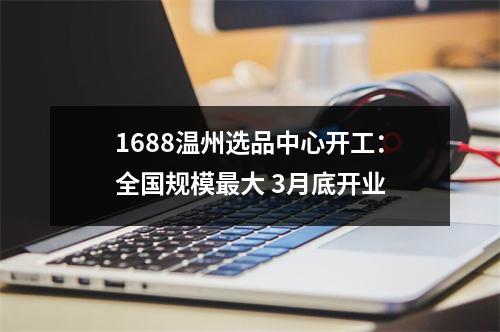 1688温州选品中心开工：全国规模最大 3月底开业