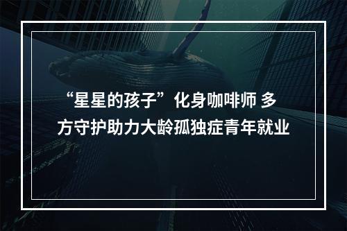 “星星的孩子”化身咖啡师 多方守护助力大龄孤独症青年就业