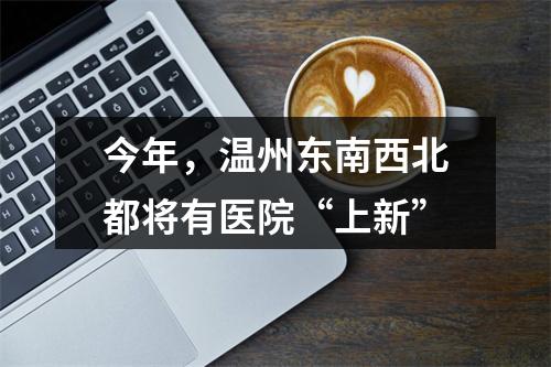 今年，温州东南西北都将有医院“上新”
