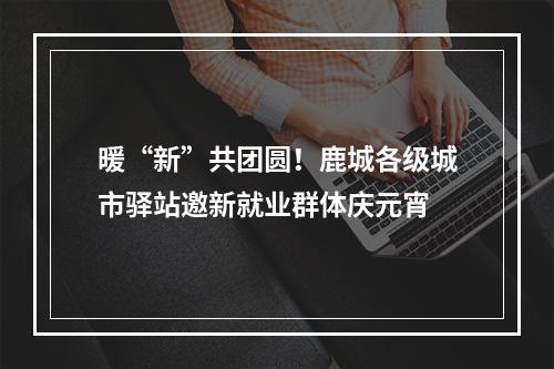 暖“新”共团圆！鹿城各级城市驿站邀新就业群体庆元宵