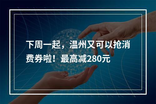 下周一起，温州又可以抢消费券啦！最高减280元