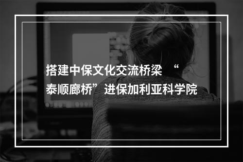 搭建中保文化交流桥梁  “泰顺廊桥”进保加利亚科学院