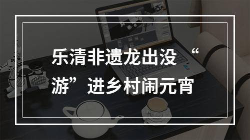 乐清非遗龙出没 “游”进乡村闹元宵