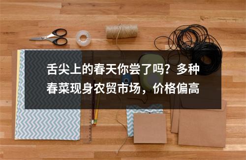 舌尖上的春天你尝了吗？多种春菜现身农贸市场，价格偏高