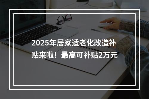 2025年居家适老化改造补贴来啦！最高可补贴2万元