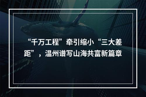 “千万工程”牵引缩小“三大差距”，温州谱写山海共富新篇章