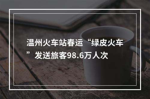 温州火车站春运“绿皮火车”发送旅客98.6万人次