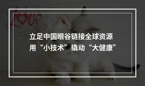 立足中国眼谷链接全球资源 用“小技术”撬动“大健康”