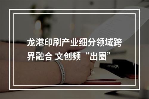 龙港印刷产业细分领域跨界融合 文创频“出圈”