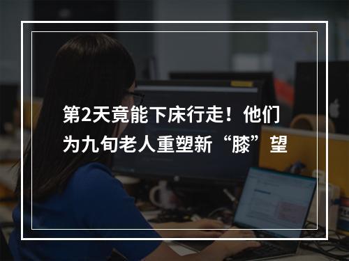 第2天竟能下床行走！他们为九旬老人重塑新“膝”望