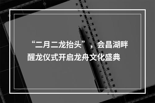 “二月二龙抬头”，会昌湖畔醒龙仪式开启龙舟文化盛典