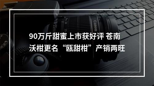 90万斤甜蜜上市获好评 苍南沃柑更名“瓯甜柑”产销两旺