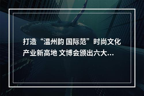 打造“温州韵 国际范”时尚文化产业新高地 文博会颁出六大奖项
