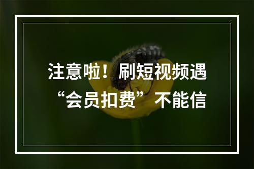 注意啦！刷短视频遇“会员扣费”不能信