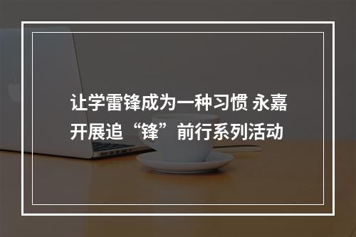 让学雷锋成为一种习惯 永嘉开展追“锋”前行系列活动