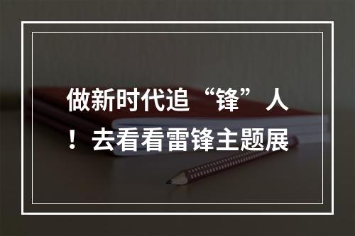 做新时代追“锋”人！去看看雷锋主题展