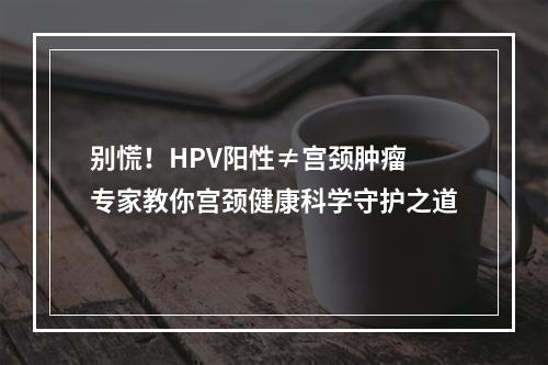 别慌！HPV阳性≠宫颈肿瘤 专家教你宫颈健康科学守护之道