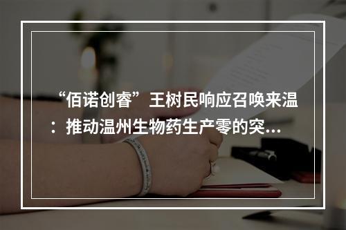 “佰诺创睿”王树民响应召唤来温：推动温州生物药生产零的突破 助力打造中国“生长因子之城”
